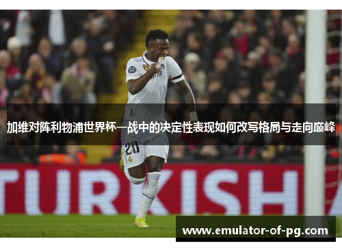 加维对阵利物浦世界杯一战中的决定性表现如何改写格局与走向巅峰 加维对阵利物浦世界杯一战中的决定性表现如何改写格局与走向巅峰