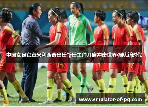 中国女足官宣米利西奇出任新任主帅开启冲击世界强队新时代 中国女足官宣米利西奇出任新任主帅开启冲击世界强队新时代