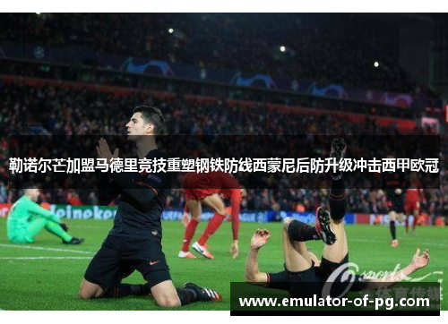 勒诺尔芒加盟马德里竞技重塑钢铁防线西蒙尼后防升级冲击西甲欧冠 勒诺尔芒加盟马德里竞技重塑钢铁防线西蒙尼后防升级冲击西甲欧冠