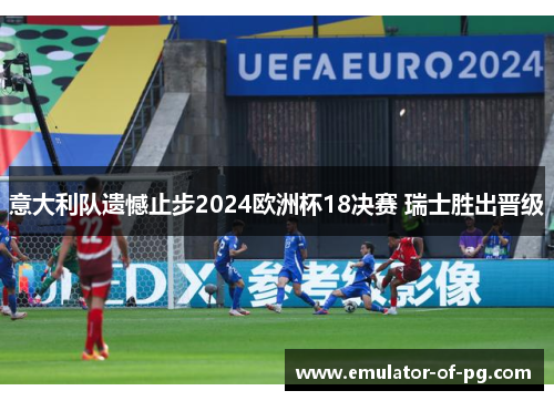 意大利队遗憾止步2024欧洲杯18决赛 瑞士胜出晋级 意大利队遗憾止步2024欧洲杯18决赛 瑞士胜出晋级