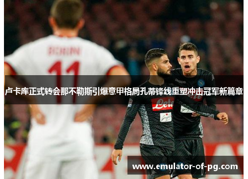 卢卡库正式转会那不勒斯引爆意甲格局孔蒂锋线重塑冲击冠军新篇章