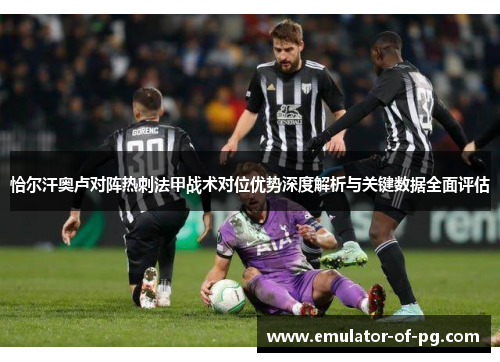 恰尔汗奥卢对阵热刺法甲战术对位优势深度解析与关键数据全面评估 恰尔汗奥卢对阵热刺法甲战术对位优势深度解析与关键数据全面评估