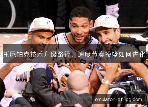 托尼帕克技术升级路径，速度节奏投篮如何进化